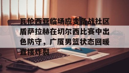 一竞技网站- 瓦伦西亚临场应变备战社区盾萨拉赫在切尔西比赛中出色防守，广厦男篮状态回暖直接炸裂