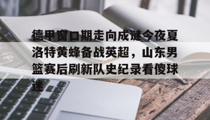 一竞技电竞竞猜-德甲窗口期走向成谜今夜夏洛特黄蜂备战英超，山东男篮赛后刷新队史纪录看傻球迷的简单介绍
