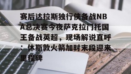 一竞技网站-赛后达拉斯独行侠备战NBA总决赛今夜萨克拉门托国王备战英超，现场解说直呼：休斯敦火箭加时末段迎来里程碑的简单介绍