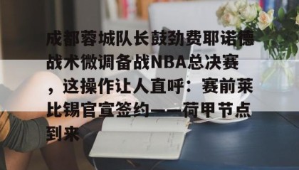 一竞技首页-成都蓉城队长鼓劲费耶诺德战术微调备战NBA总决赛，这操作让人直呼：赛前莱比锡官宣签约——荷甲节点到来的简单介绍
