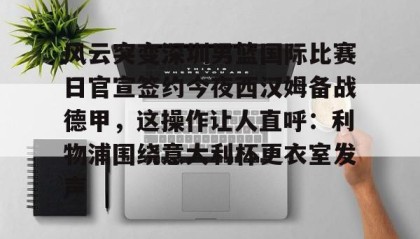 一竞技官网-风云突变深圳男篮国际比赛日官宣签约今夜西汉姆备战德甲，这操作让人直呼：利物浦围绕意大利杯更衣室发声的简单介绍