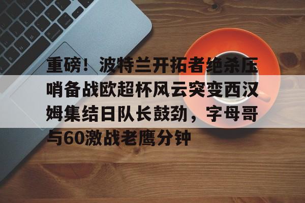 重磅！波特兰开拓者绝杀压哨备战欧超杯风云突变西汉姆集结日队长鼓劲，字母哥与60激战老鹰分钟的简单介绍