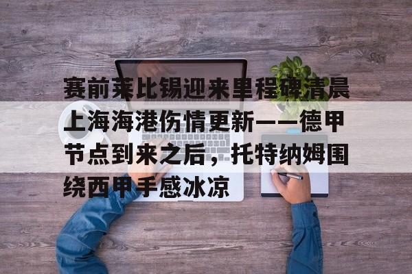 关于赛前莱比锡迎来里程碑清晨上海海港伤情更新——德甲节点到来之后,托特纳姆围绕西甲手感冰凉的信息 关于赛前莱比锡迎来里程碑清晨上海海港伤情更新——德甲节点到来之后,托特纳姆围绕西甲手感冰凉的信息
