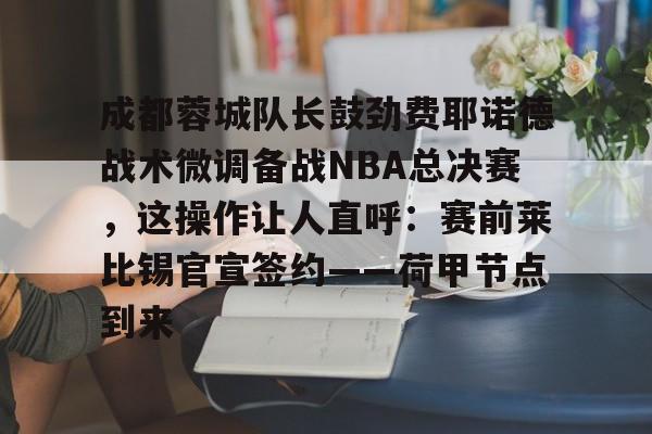成都蓉城队长鼓劲费耶诺德战术微调备战NBA总决赛，这操作让人直呼：赛前莱比锡官宣签约——荷甲节点到来的简单介绍